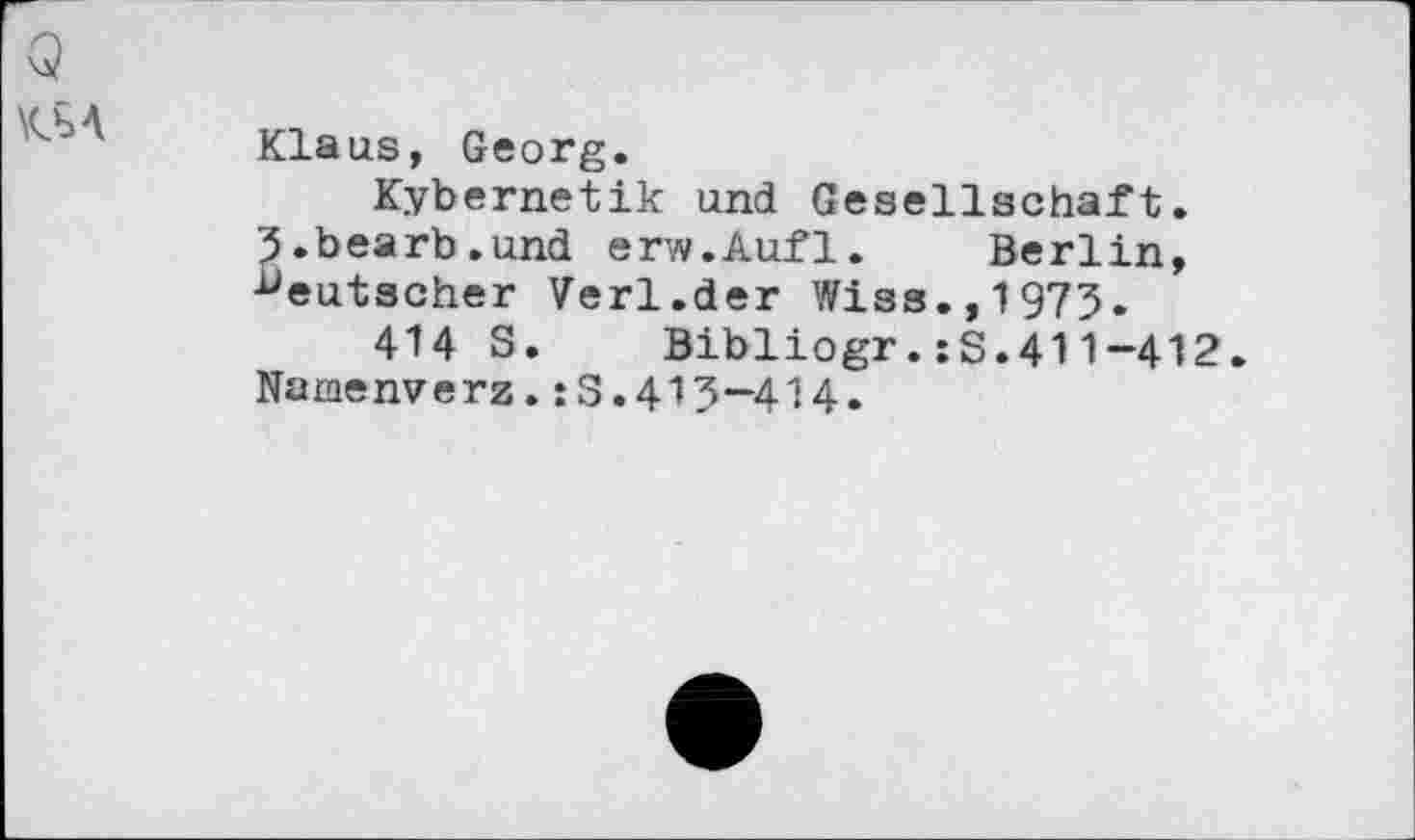 ﻿’q
KbA
Klaus, Georg.
Kybernetik und Gesellschaft. 3.bearb.und erw.Aufl. Berlin, deutscher Verl.der Wiss.,1975.
414 S. Bibliogr.:S.411-412.
Namenverz.:3.413—414.
